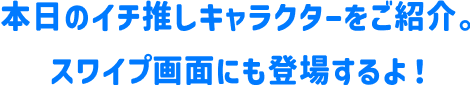 本日のイチ推しキャラクターをご紹介。スワイプ画面にも登場するよ！